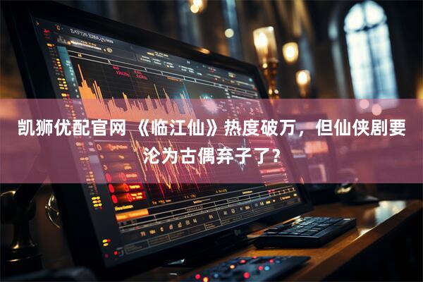 凯狮优配官网 《临江仙》热度破万，但仙侠剧要沦为古偶弃子了？