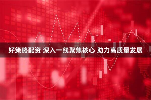 好策略配资 深入一线聚焦核心 助力高质量发展