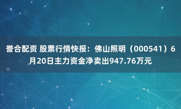 誉合配资 股票行情快报：佛山照明（000541）6月20日主力资金净卖出947.76万元