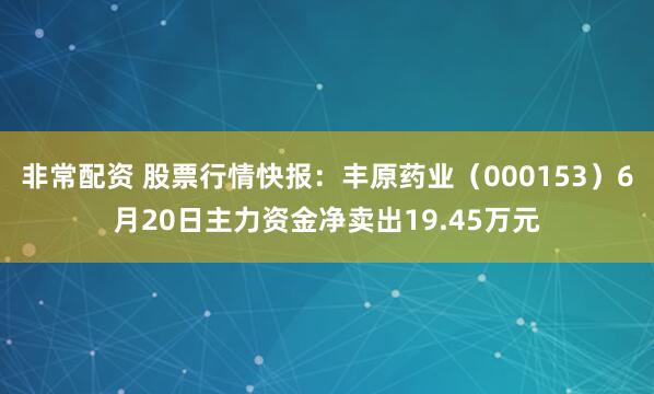 非常配资 股票行情快报：丰原药业（000153）6月20日主力资金净卖出19.45万元