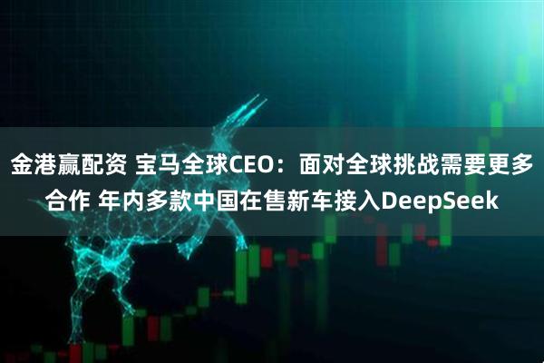 金港赢配资 宝马全球CEO：面对全球挑战需要更多合作 年内多款中国在售新车接入DeepSeek