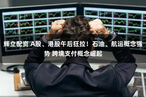 辉立配资 A股、港股午后狂拉！石油、航运概念强势 跨境支付概念崛起