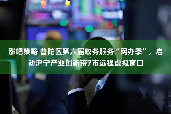 涨吧策略 普陀区第六届政务服务“网办季”，启动沪宁产业创新带7市远程虚拟窗口