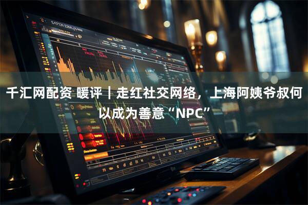 千汇网配资 暖评｜走红社交网络，上海阿姨爷叔何以成为善意“NPC”