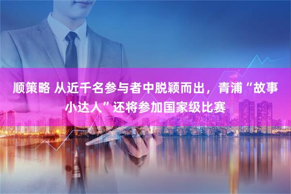 顺策略 从近千名参与者中脱颖而出，青浦“故事小达人”还将参加国家级比赛