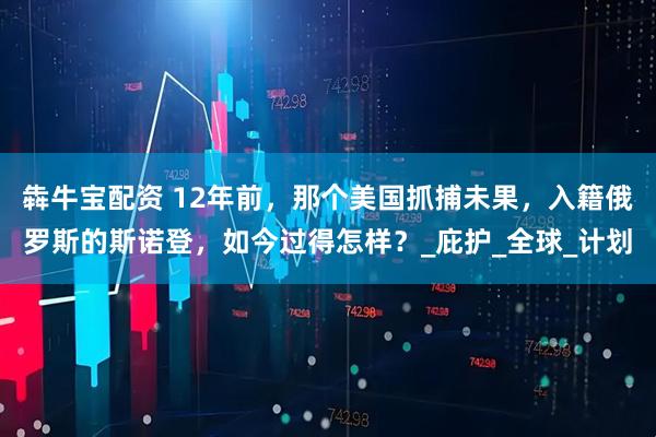 犇牛宝配资 12年前，那个美国抓捕未果，入籍俄罗斯的斯诺登，如今过得怎样？_庇护_全球_计划
