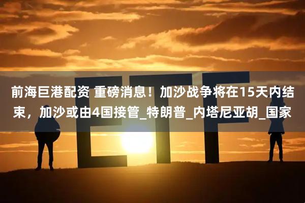 前海巨港配资 重磅消息！加沙战争将在15天内结束，加沙或由4国接管_特朗普_内塔尼亚胡_国家