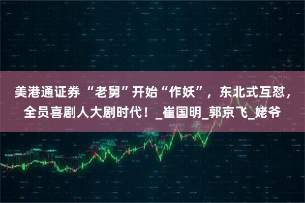 美港通证券 “老舅”开始“作妖”，东北式互怼，全员喜剧人大剧时代！_崔国明_郭京飞_姥爷