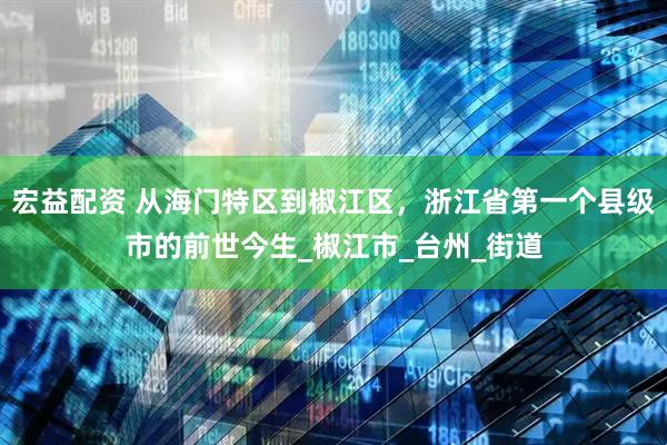 宏益配资 从海门特区到椒江区，浙江省第一个县级市的前世今生_椒江市_台州_街道