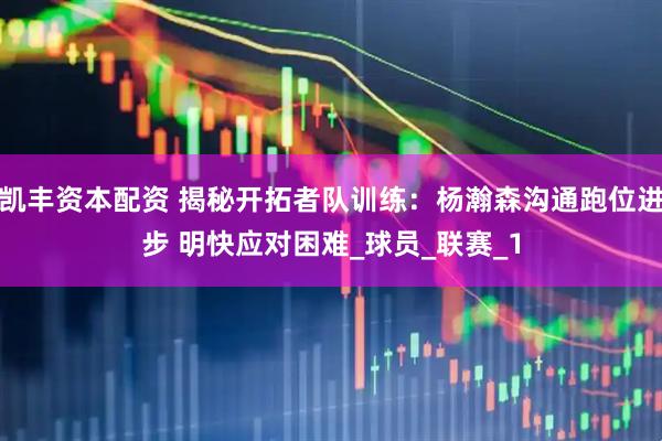 凯丰资本配资 揭秘开拓者队训练：杨瀚森沟通跑位进步 明快应对困难_球员_联赛_1