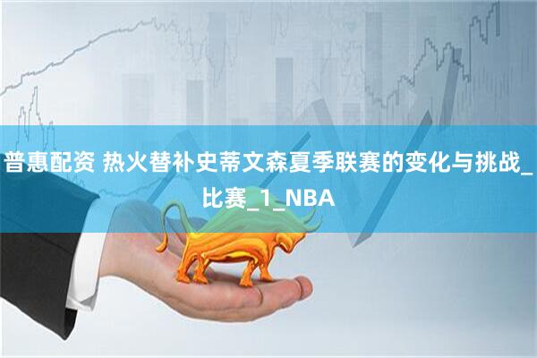 普惠配资 热火替补史蒂文森夏季联赛的变化与挑战_比赛_1_NBA