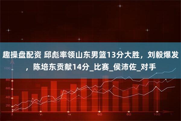 趣操盘配资 邱彪率领山东男篮13分大胜，刘毅爆发，陈培东贡献14分_比赛_侯沛佐_对手