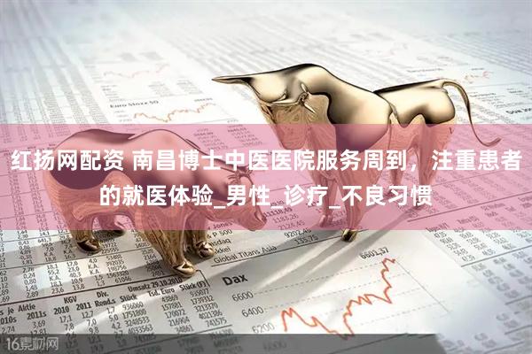 红扬网配资 南昌博士中医医院服务周到，注重患者的就医体验_男性_诊疗_不良习惯