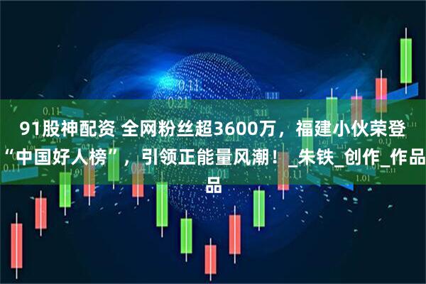 91股神配资 全网粉丝超3600万，福建小伙荣登“中国好人榜”，引领正能量风潮！_朱铁_创作_作品