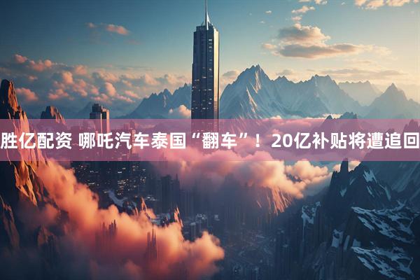 胜亿配资 哪吒汽车泰国“翻车”！20亿补贴将遭追回