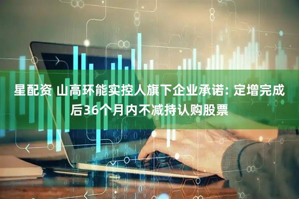 星配资 山高环能实控人旗下企业承诺: 定增完成后36个月内不减持认购股票