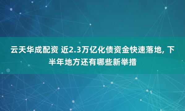 云天华成配资 近2.3万亿化债资金快速落地, 下半年地方还有哪些新举措