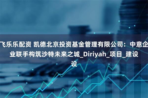 飞乐乐配资 凯德北京投资基金管理有限公司：中意企业联手构筑沙特未来之城_Diriyah_项目_建设