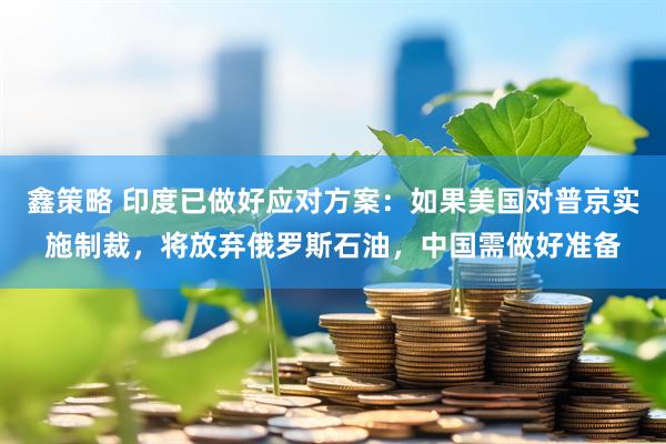 鑫策略 印度已做好应对方案：如果美国对普京实施制裁，将放弃俄罗斯石油，中国需做好准备