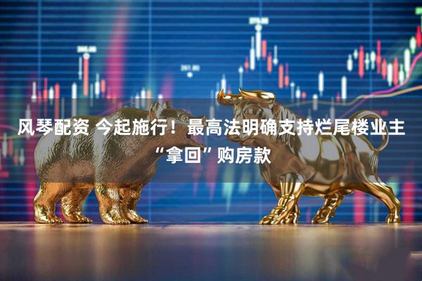风琴配资 今起施行！最高法明确支持烂尾楼业主“拿回”购房款
