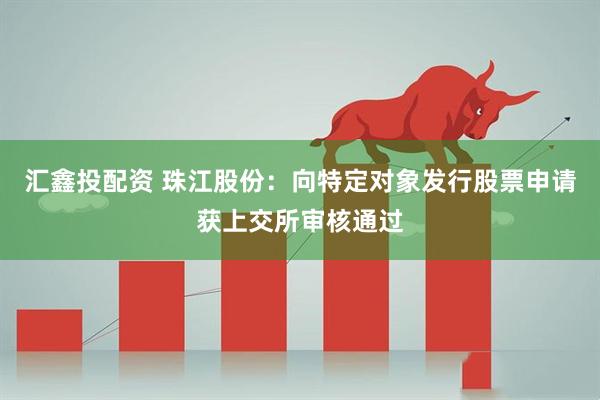 汇鑫投配资 珠江股份：向特定对象发行股票申请获上交所审核通过