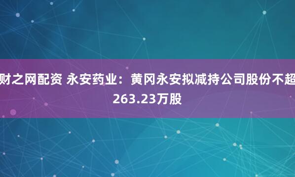 财之网配资 永安药业：黄冈永安拟减持公司股份不超263.23万股