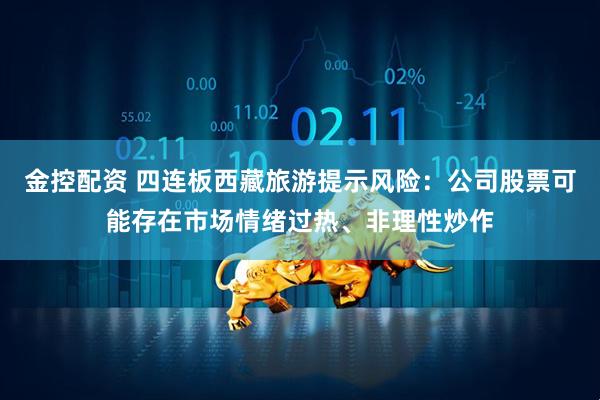 金控配资 四连板西藏旅游提示风险：公司股票可能存在市场情绪过热、非理性炒作