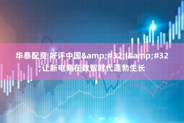 华泰配资 好评中国&#32;|&#32;让新电商在数智时代蓬勃生长