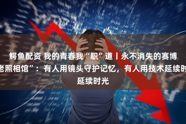 鳄鱼配资 我的青春我“职”道丨永不消失的赛博“老照相馆”：有人用镜头守护记忆，有人用技术延续时光