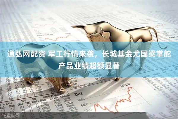 通弘网配资 军工行情来袭，长城基金尤国梁掌舵产品业绩超额显著