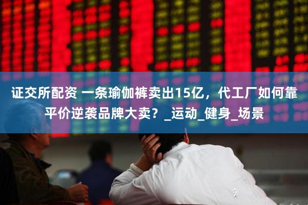 证交所配资 一条瑜伽裤卖出15亿，代工厂如何靠平价逆袭品牌大卖？_运动_健身_场景