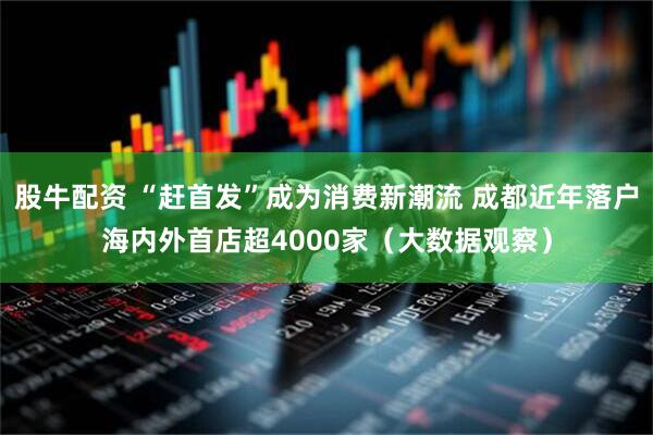 股牛配资 “赶首发”成为消费新潮流 成都近年落户海内外首店超4000家（大数据观察）