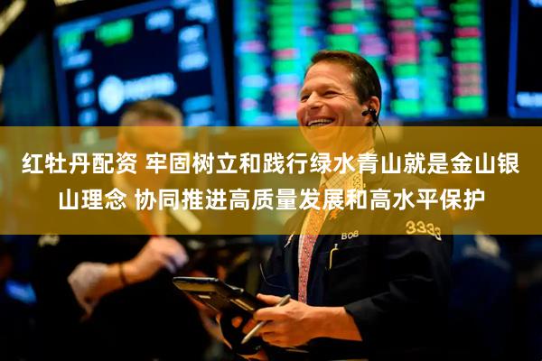 红牡丹配资 牢固树立和践行绿水青山就是金山银山理念 协同推进高质量发展和高水平保护