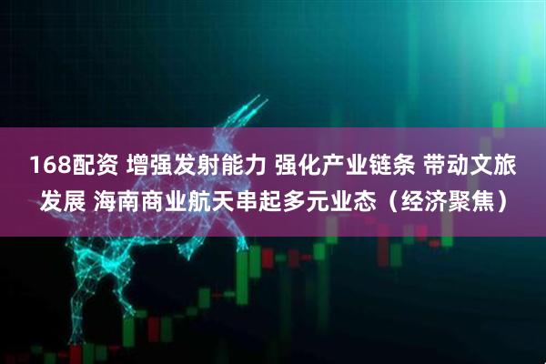 168配资 增强发射能力 强化产业链条 带动文旅发展 海南商业航天串起多元业态（经济聚焦）