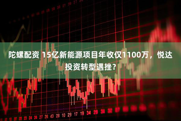 陀螺配资 15亿新能源项目年收仅1100万，悦达投资转型遇挫？