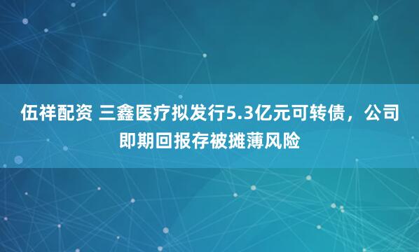 伍祥配资 三鑫医疗拟发行5.3亿元可转债，公司即期回报存被摊薄风险