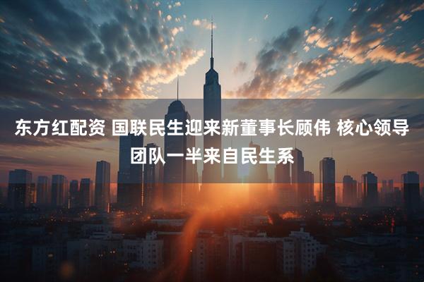 东方红配资 国联民生迎来新董事长顾伟 核心领导团队一半来自民生系