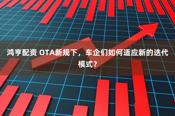 鸿亨配资 OTA新规下,车企们如何适应新的迭代模式?