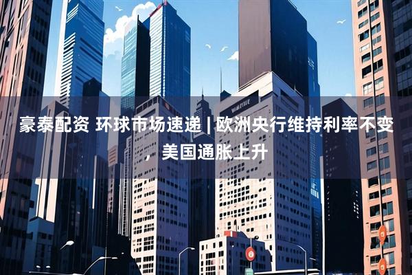 豪泰配资 环球市场速递 | 欧洲央行维持利率不变,美国通胀上升