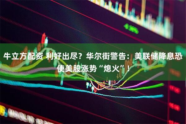 牛立方配资 利好出尽?华尔街警告:美联储降息恐使美股涨势“熄火”!